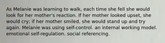 As Melanie was learning to walk, each time she fell she would look for her mother's reaction. If her mother looked upset, she would cry; if her mother smiled, she would stand up and try again. Melanie was using self-control. an internal working model. emotional self-regulation. social referencing.