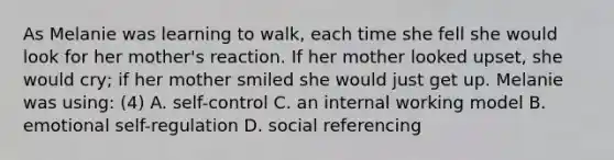 As Melanie was learning to walk, each time she fell she would look for her mother's reaction. If her mother looked upset, she would cry; if her mother smiled she would just get up. Melanie was using: (4) A. self-control C. an internal working model B. emotional self-regulation D. social referencing