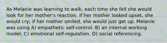 As Melanie was learning to walk, each time she fell she would look for her mother's reaction. If her mother looked upset, she would cry; if her mother smiled, she would just get up. Melanie was using A) empathetic self-control. B) an internal working model. C) emotional self-regulation. D) social referencing.