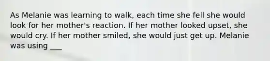 As Melanie was learning to walk, each time she fell she would look for her mother's reaction. If her mother looked upset, she would cry. If her mother smiled, she would just get up. Melanie was using ___