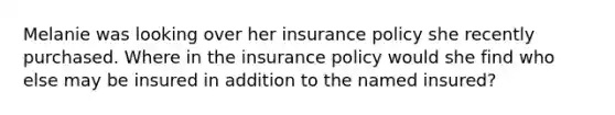 Melanie was looking over her insurance policy she recently purchased. Where in the insurance policy would she find who else may be insured in addition to the named insured?