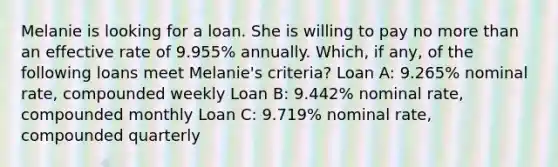 Melanie is looking for a loan. She is willing to pay no more than an effective rate of 9.955% annually. Which, if any, of the following loans meet Melanie's criteria? Loan A: 9.265% nominal rate, compounded weekly Loan B: 9.442% nominal rate, compounded monthly Loan C: 9.719% nominal rate, compounded quarterly