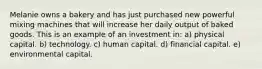 Melanie owns a bakery and has just purchased new powerful mixing machines that will increase her daily output of baked goods. This is an example of an investment in: a) physical capital. b) technology. c) human capital. d) financial capital. e) environmental capital.
