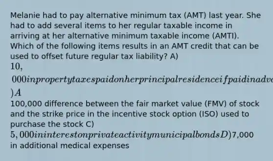 Melanie had to pay alternative minimum tax (AMT) last year. She had to add several items to her regular taxable income in arriving at her alternative minimum taxable income (AMTI). Which of the following items results in an AMT credit that can be used to offset future regular tax liability? A) 10,000 in property taxes paid on her principal residence if paid in advance B) A100,000 difference between the fair market value (FMV) of stock and the strike price in the incentive stock option (ISO) used to purchase the stock C) 5,000 in interest on private activity municipal bonds D)7,000 in additional medical expenses