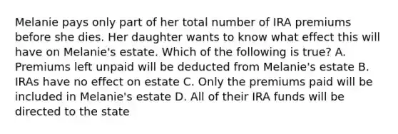 Melanie pays only part of her total number of IRA premiums before she dies. Her daughter wants to know what effect this will have on Melanie's estate. Which of the following is true? A. Premiums left unpaid will be deducted from Melanie's estate B. IRAs have no effect on estate C. Only the premiums paid will be included in Melanie's estate D. All of their IRA funds will be directed to the state