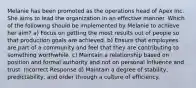 Melanie has been promoted as the operations head of Apex Inc. She aims to lead the organization in an effective manner. Which of the following should be implemented by Melanie to achieve her aim? a) Focus on getting the most results out of people so that production goals are achieved. b) Ensure that employees are part of a community and feel that they are contributing to something worthwhile. c) Maintain a relationship based on position and formal authority and not on personal influence and trust. Incorrect Response d) Maintain a degree of stability, predictability, and order through a culture of efficiency.