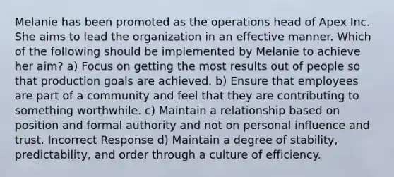 Melanie has been promoted as the operations head of Apex Inc. She aims to lead the organization in an effective manner. Which of the following should be implemented by Melanie to achieve her aim? a) Focus on getting the most results out of people so that production goals are achieved. b) Ensure that employees are part of a community and feel that they are contributing to something worthwhile. c) Maintain a relationship based on position and formal authority and not on personal influence and trust. Incorrect Response d) Maintain a degree of stability, predictability, and order through a culture of efficiency.