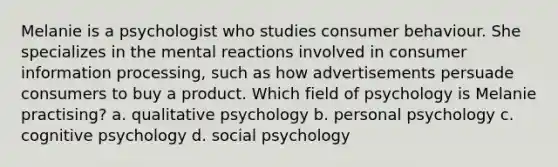 Melanie is a psychologist who studies consumer behaviour. She specializes in the mental reactions involved in consumer information processing, such as how advertisements persuade consumers to buy a product. Which field of psychology is Melanie practising? a. qualitative psychology b. personal psychology c. cognitive psychology d. social psychology