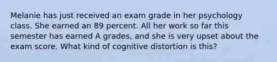 Melanie has just received an exam grade in her psychology class. She earned an 89 percent. All her work so far this semester has earned A grades, and she is very upset about the exam score. What kind of cognitive distortion is this?