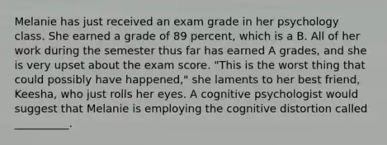 Melanie has just received an exam grade in her psychology class. She earned a grade of 89 percent, which is a B. All of her work during the semester thus far has earned A grades, and she is very upset about the exam score. "This is the worst thing that could possibly have happened," she laments to her best friend, Keesha, who just rolls her eyes. A cognitive psychologist would suggest that Melanie is employing the cognitive distortion called __________.