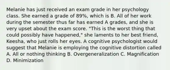 Melanie has just received an exam grade in her psychology class. She earned a grade of 89%, which is B. All of her work during the semester thus far has earned A grades, and she is very upset about the exam score. "This is the worst thing that could possibly have happened," she laments to her best friend, Keesha, who just rolls her eyes. A cognitive psychologist would suggest that Melanie is employing the cognitive distortion called A. All or nothing thinking B. Overgeneralization C. Magnification D. Minimization