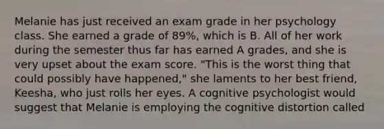 Melanie has just received an exam grade in her psychology class. She earned a grade of 89%, which is B. All of her work during the semester thus far has earned A grades, and she is very upset about the exam score. "This is the worst thing that could possibly have happened," she laments to her best friend, Keesha, who just rolls her eyes. A cognitive psychologist would suggest that Melanie is employing the cognitive distortion called