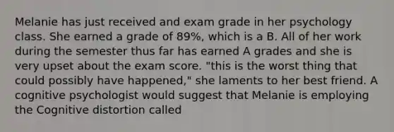 Melanie has just received and exam grade in her psychology class. She earned a grade of 89%, which is a B. All of her work during the semester thus far has earned A grades and she is very upset about the exam score. "this is the worst thing that could possibly have happened," she laments to her best friend. A cognitive psychologist would suggest that Melanie is employing the Cognitive distortion called