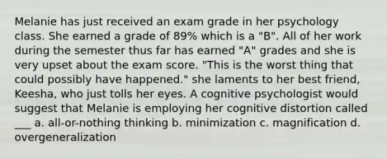 Melanie has just received an exam grade in her psychology class. She earned a grade of 89% which is a "B". All of her work during the semester thus far has earned "A" grades and she is very upset about the exam score. "This is the worst thing that could possibly have happened." she laments to her best friend, Keesha, who just tolls her eyes. A cognitive psychologist would suggest that Melanie is employing her cognitive distortion called ___ a. all-or-nothing thinking b. minimization c. magnification d. overgeneralization