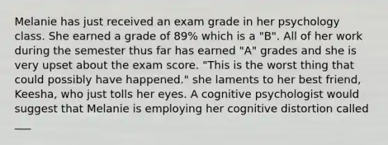 Melanie has just received an exam grade in her psychology class. She earned a grade of 89% which is a "B". All of her work during the semester thus far has earned "A" grades and she is very upset about the exam score. "This is the worst thing that could possibly have happened." she laments to her best friend, Keesha, who just tolls her eyes. A cognitive psychologist would suggest that Melanie is employing her cognitive distortion called ___