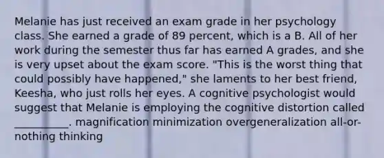 Melanie has just received an exam grade in her psychology class. She earned a grade of 89 percent, which is a B. All of her work during the semester thus far has earned A grades, and she is very upset about the exam score. "This is the worst thing that could possibly have happened," she laments to her best friend, Keesha, who just rolls her eyes. A cognitive psychologist would suggest that Melanie is employing the cognitive distortion called __________. magnification minimization overgeneralization all-or-nothing thinking