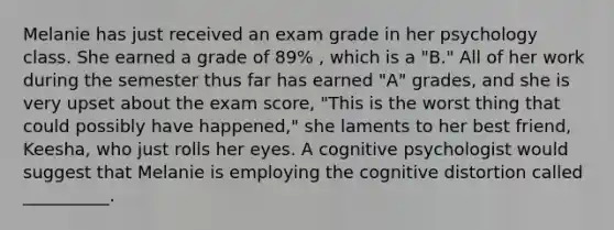 Melanie has just received an exam grade in her psychology class. She earned a grade of 89% , which is a "B." All of her work during the semester thus far has earned "A" grades, and she is very upset about the exam score, "This is the worst thing that could possibly have happened," she laments to her best friend, Keesha, who just rolls her eyes. A cognitive psychologist would suggest that Melanie is employing the cognitive distortion called __________.