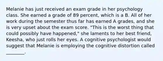 Melanie has just received an exam grade in her psychology class. She earned a grade of 89 percent, which is a B. All of her work during the semester thus far has earned A grades, and she is very upset about the exam score. "This is the worst thing that could possibly have happened," she laments to her best friend, Keesha, who just rolls her eyes. A cognitive psychologist would suggest that Melanie is employing the cognitive distortion called ________.