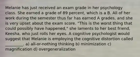 Melanie has just received an exam grade in her psychology class. She earned a grade of 89 percent, which is a B. All of her work during the semester thus far has earned A grades, and she is very upset about the exam score. "This is the worst thing that could possibly have happened," she laments to her best friend, Keesha, who just rolls her eyes. A cognitive psychologist would suggest that Melanie is employing the cognitive distortion called _________. a) all-or-nothing thinking b) minimization c) magnification d) overgeneralization