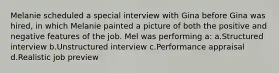 Melanie scheduled a special interview with Gina before Gina was hired, in which Melanie painted a picture of both the positive and negative features of the job. Mel was performing a: a.Structured interview b.Unstructured interview c.Performance appraisal d.Realistic job preview