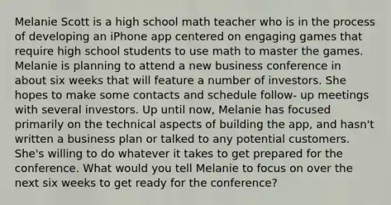 Melanie Scott is a high school math teacher who is in the process of developing an iPhone app centered on engaging games that require high school students to use math to master the games. Melanie is planning to attend a new business conference in about six weeks that will feature a number of investors. She hopes to make some contacts and schedule follow- up meetings with several investors. Up until now, Melanie has focused primarily on the technical aspects of building the app, and hasn't written a business plan or talked to any potential customers. She's willing to do whatever it takes to get prepared for the conference. What would you tell Melanie to focus on over the next six weeks to get ready for the conference?