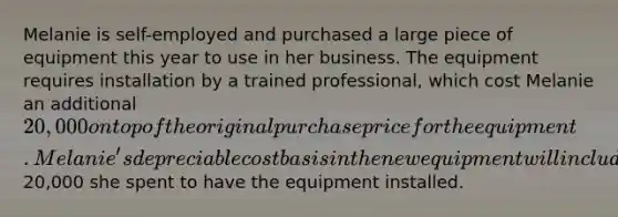 Melanie is self-employed and purchased a large piece of equipment this year to use in her business. The equipment requires installation by a trained professional, which cost Melanie an additional 20,000 on top of the original purchase price for the equipment. Melanie's depreciable cost basis in the new equipment will include the original purchase price AND the extra20,000 she spent to have the equipment installed.