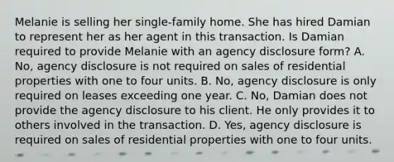 Melanie is selling her single-family home. She has hired Damian to represent her as her agent in this transaction. Is Damian required to provide Melanie with an agency disclosure form? A. No, agency disclosure is not required on sales of residential properties with one to four units. B. No, agency disclosure is only required on leases exceeding one year. C. No, Damian does not provide the agency disclosure to his client. He only provides it to others involved in the transaction. D. Yes, agency disclosure is required on sales of residential properties with one to four units.