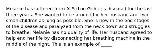 Melanie has suffered from ALS (Lou Gehrig's disease) for the last three years. She wanted to be around for her husband and two small children as long as possible. She is now in the end stages of the disease and paralyzed from the neck down and struggles to breathe. Melanie has no quality of life. Her husband agreed to help end her life by disconnecting her breathing machine in the middle of the night. This is an example of _____.