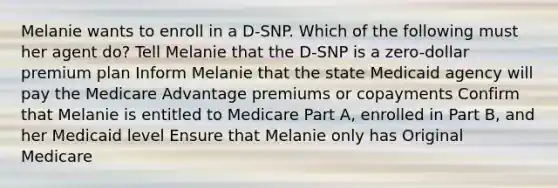 Melanie wants to enroll in a D-SNP. Which of the following must her agent do? Tell Melanie that the D-SNP is a zero-dollar premium plan Inform Melanie that the state Medicaid agency will pay the Medicare Advantage premiums or copayments Confirm that Melanie is entitled to Medicare Part A, enrolled in Part B, and her Medicaid level Ensure that Melanie only has Original Medicare