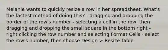 Melanie wants to quickly resize a row in her spreadsheet. What's the fastest method of doing this? - dragging and dropping the border of the row's number - selecting a cell in the row, then dragging and dropping the small square in the bottom right - right clicking the row number and selecting Format Cells - select the row's number, then choose Design > Resize Table