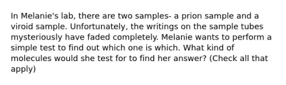 In Melanie's lab, there are two samples- a prion sample and a viroid sample. Unfortunately, the writings on the sample tubes mysteriously have faded completely. Melanie wants to perform a simple test to find out which one is which. What kind of molecules would she test for to find her answer? (Check all that apply)