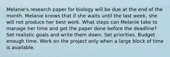 Melanie's research paper for biology will be due at the end of the month. Melanie knows that if she waits until the last week, she will not produce her best work. What steps can Melanie take to manage her time and get the paper done before the deadline? Set realistic goals and write them down. Set priorities. Budget enough time. Work on the project only when a large block of time is available.