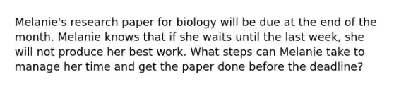 Melanie's research paper for biology will be due at the end of the month. Melanie knows that if she waits until the last week, she will not produce her best work. What steps can Melanie take to manage her time and get the paper done before the deadline?