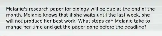 Melanie's research paper for biology will be due at the end of the month. Melanie knows that if she waits until the last week, she will not produce her best work. What steps can Melanie take to mange her time and get the paper done before the deadline?