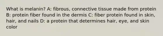 What is melanin? A: fibrous, connective tissue made from protein B: protein fiber found in the dermis C: fiber protein found in skin, hair, and nails D: a protein that determines hair, eye, and skin color