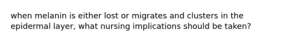 when melanin is either lost or migrates and clusters in the epidermal layer, what nursing implications should be taken?