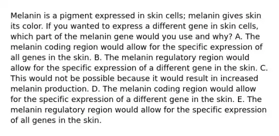 Melanin is a pigment expressed in skin cells; melanin gives skin its color. If you wanted to express a different gene in skin cells, which part of the melanin gene would you use and why? A. The melanin coding region would allow for the specific expression of all genes in the skin. B. The melanin regulatory region would allow for the specific expression of a different gene in the skin. C. This would not be possible because it would result in increased melanin production. D. The melanin coding region would allow for the specific expression of a different gene in the skin. E. The melanin regulatory region would allow for the specific expression of all genes in the skin.