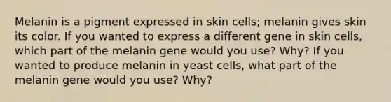 Melanin is a pigment expressed in skin cells; melanin gives skin its color. If you wanted to express a different gene in skin cells, which part of the melanin gene would you use? Why? If you wanted to produce melanin in yeast cells, what part of the melanin gene would you use? Why?