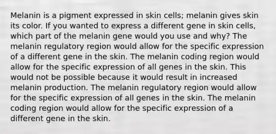 Melanin is a pigment expressed in skin cells; melanin gives skin its color. If you wanted to express a different gene in skin cells, which part of the melanin gene would you use and why? The melanin regulatory region would allow for the specific expression of a different gene in the skin. The melanin coding region would allow for the specific expression of all genes in the skin. This would not be possible because it would result in increased melanin production. The melanin regulatory region would allow for the specific expression of all genes in the skin. The melanin coding region would allow for the specific expression of a different gene in the skin.