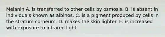 Melanin A. is transferred to other cells by osmosis. B. is absent in individuals known as albinos. C. is a pigment produced by cells in the stratum corneum. D. makes the skin lighter. E. is increased with exposure to infrared light