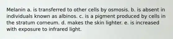 Melanin a. is transferred to other cells by osmosis. b. is absent in individuals known as albinos. c. is a pigment produced by cells in the stratum corneum. d. makes the skin lighter. e. is increased with exposure to infrared light.