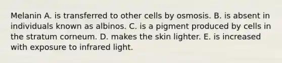 Melanin A. is transferred to other cells by osmosis. B. is absent in individuals known as albinos. C. is a pigment produced by cells in the stratum corneum. D. makes the skin lighter. E. is increased with exposure to infrared light.