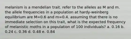 melanism is a mendelian trait. refer to the alleles as M and m. the allele frequencies in a population at hardy-weinberg equilibrium are M=0.6 and m=0.4. assuming that there is no immediate selection on this trait, what is the expected frequency of melanistic moths in a population of 100 individuals? a. 0.16 b. 0.24 c. 0.36 d. 0.48 e. 0.84