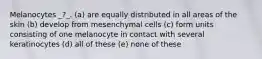 Melanocytes _?_. (a) are equally distributed in all areas of the skin (b) develop from mesenchymal cells (c) form units consisting of one melanocyte in contact with several keratinocytes (d) all of these (e) none of these