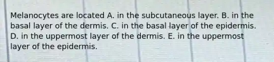 Melanocytes are located A. in the subcutaneous layer. B. in the basal layer of <a href='https://www.questionai.com/knowledge/kEsXbG6AwS-the-dermis' class='anchor-knowledge'>the dermis</a>. C. in the basal layer of <a href='https://www.questionai.com/knowledge/kBFgQMpq6s-the-epidermis' class='anchor-knowledge'>the epidermis</a>. D. in the uppermost layer of the dermis. E. in the uppermost layer of the epidermis.