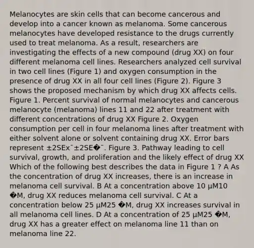 Melanocytes are skin cells that can become cancerous and develop into a cancer known as melanoma. Some cancerous melanocytes have developed resistance to the drugs currently used to treat melanoma. As a result, researchers are investigating the effects of a new compound (drug XX) on four different melanoma cell lines. Researchers analyzed cell survival in two cell lines (Figure 1) and oxygen consumption in the presence of drug XX in all four cell lines (Figure 2). Figure 3 shows the proposed mechanism by which drug XX affects cells. Figure 1. Percent survival of normal melanocytes and cancerous melanocyte (melanoma) lines 11 and 22 after treatment with different concentrations of drug XX Figure 2. Oxygen consumption per cell in four melanoma lines after treatment with either solvent alone or solvent containing drug XX. Error bars represent ±2SEx¯±2SE�¯. Figure 3. Pathway leading to cell survival, growth, and proliferation and the likely effect of drug XX Which of the following best describes the data in Figure 1 ? A As the concentration of drug XX increases, there is an increase in melanoma cell survival. B At a concentration above 10 μM10 �M, drug XX reduces melanoma cell survival. C At a concentration below 25 μM25 �M, drug XX increases survival in all melanoma cell lines. D At a concentration of 25 μM25 �M, drug XX has a greater effect on melanoma line 11 than on melanoma line 22.