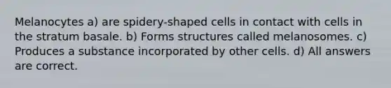 Melanocytes a) are spidery-shaped cells in contact with cells in the stratum basale. b) Forms structures called melanosomes. c) Produces a substance incorporated by other cells. d) All answers are correct.