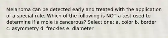 Melanoma can be detected early and treated with the application of a special rule. Which of the following is NOT a test used to determine if a mole is cancerous? Select one: a. color b. border c. asymmetry d. freckles e. diameter