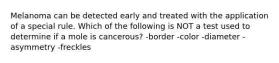 Melanoma can be detected early and treated with the application of a special rule. Which of the following is NOT a test used to determine if a mole is cancerous? -border -color -diameter -asymmetry -freckles