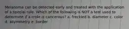 Melanoma can be detected early and treated with the application of a special rule. Which of the following is NOT a test used to determine if a mole is cancerous? a. freckled b. diameter c. color d. asymmetry e. border